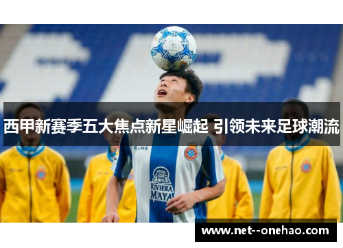 西甲新赛季五大焦点新星崛起 引领未来足球潮流
